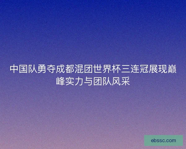 中国队勇夺成都混团世界杯三连冠展现巅峰实力与团队风采