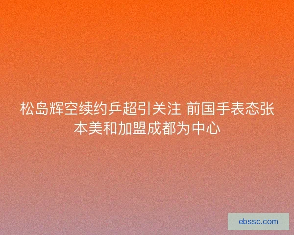 松岛辉空续约乒超引关注 前国手表态张本美和加盟成都为中心