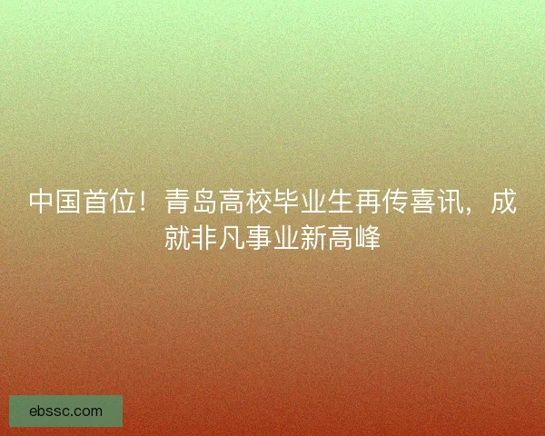 中国首位！青岛高校毕业生再传喜讯，成就非凡事业新高峰