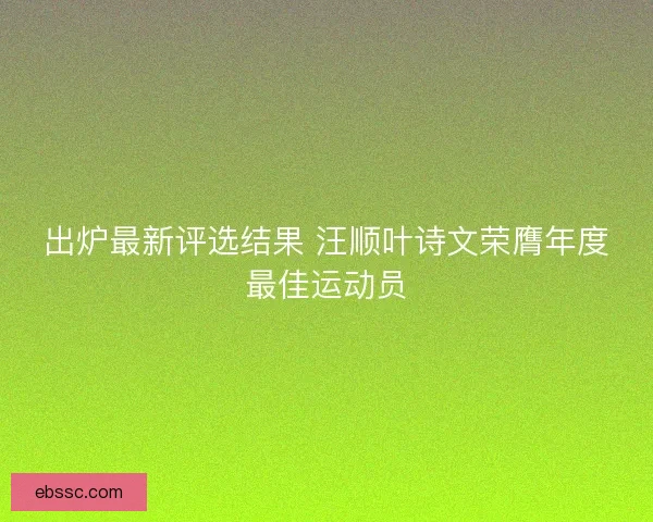 出炉最新评选结果 汪顺叶诗文荣膺年度最佳运动员