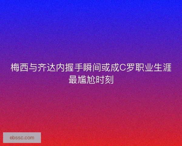 梅西与齐达内握手瞬间或成C罗职业生涯最尴尬时刻