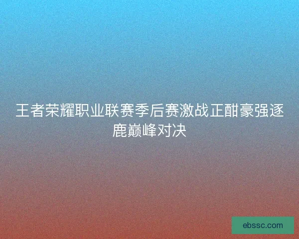 王者荣耀职业联赛季后赛激战正酣豪强逐鹿巅峰对决
