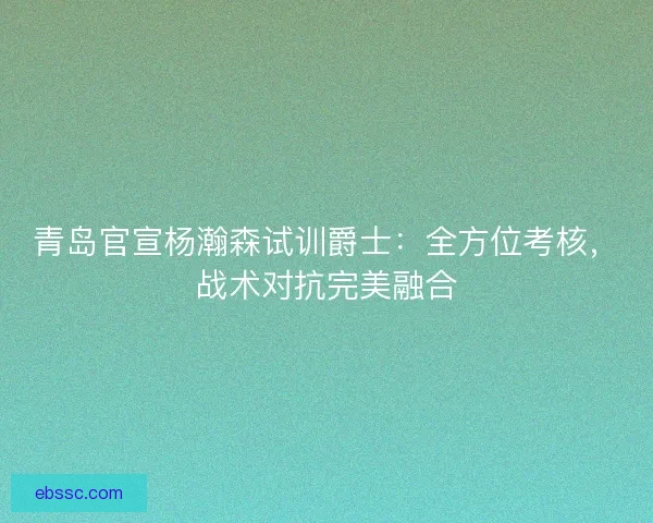 青岛官宣杨瀚森试训爵士：全方位考核，战术对抗完美融合