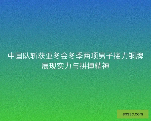 中国队斩获亚冬会冬季两项男子接力铜牌展现实力与拼搏精神