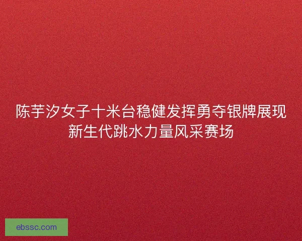 陈芋汐女子十米台稳健发挥勇夺银牌展现新生代跳水力量风采赛场