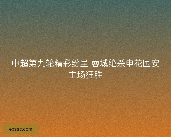 中超第九轮精彩纷呈 蓉城绝杀申花国安主场狂胜 中超第九轮精彩纷呈 蓉城绝杀申花国安主场狂胜