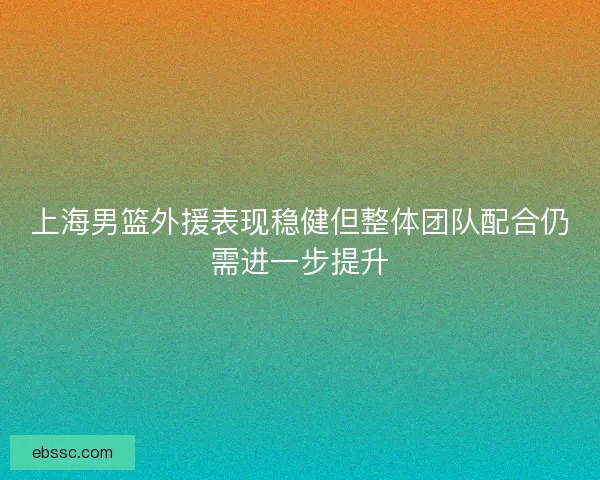 上海男篮外援表现稳健但整体团队配合仍需进一步提升