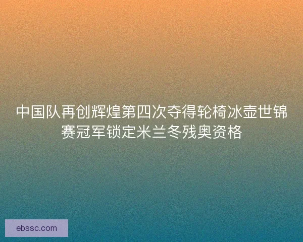 中国队再创辉煌第四次夺得轮椅冰壶世锦赛冠军锁定米兰冬残奥资格