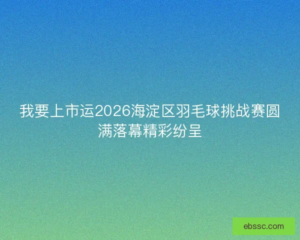 我要上市运2026海淀区羽毛球挑战赛圆满落幕精彩纷呈